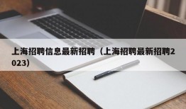 上海招聘信息最新招聘（上海招聘最新招聘2023）