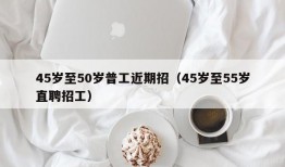 45岁至50岁普工近期招（45岁至55岁直聘招工）