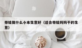 带娃做什么小本生意好（适合带娃妈妈干的生意）