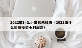 2022做什么小生意来钱快（2022做什么生意投资小利润高）