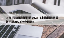 上海招聘网最新招聘2023（上海招聘网最新招聘2023社会招聘）