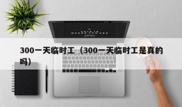 300一天临时工（300一天临时工是真的吗）