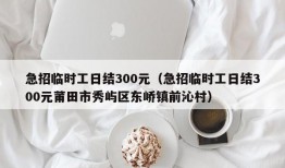 急招临时工日结300元（急招临时工日结300元莆田市秀屿区东峤镇前沁村）