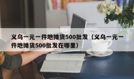 义乌一元一件地摊货500批发（义乌一元一件地摊货500批发在哪里）