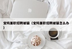 宝妈兼职招聘被骗（宝妈兼职招聘被骗怎么办）